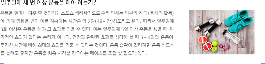 일주일에 세 번 이상 운동을 해야 하는가?
					운동을 얼마나 자주 할 것인가?  스포츠 생리학적으로 우리 인체는 외부의 자극(육체의 활동)
					에 의해 영향을 받아 이를 지속하는 시간은 약 2일(48시간)정도라고 한다. 따라서 일주일에
					3회 이상은 운동을 해야 그 효과를 얻을 수 있다. 이는 일주일에 5일 이상 운동을 했을 때 추
					가적인 효과가 없다는 논리가 아니다. 건강과 관련된 효과를 생각해 볼 때 3~4일의 운동이
					투자한 시간에 비해 최대의 효과를 거둘 수 있다는 것이다. 운동 습관이 길러지면 운동 빈도수
					를 늘려도 좋지만 운동을 처음 시작할 경우에는 페이스를 조절 할 필요가 있다. 